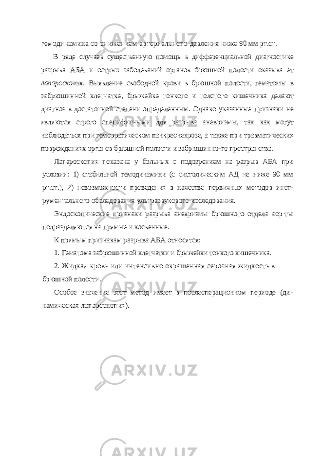 гемодинамика со снижением артериального давления ниже 90 мм рт.ст. В ряде случаев существенную помощь в дифференциальной диагности ке разрыва АБА и острых заболеваний органов брюшной полости оказыва ет лапароскопия. Выявление свободной крови в брюшной полости, гемато мы в забрюшинной клетчатке, брыжейке тонкого и толстого кишечника делают диагноз в достаточной степени определенным. Однако указанные признаки не являются строго специфичными для разрыва аневризмы, так как могут наблюдаться при геморрагическом панкреонекрозе, а также при травматических повреждениях органов брюшной полости и забрюшинно- го пространства. Лапароскопия показана у больных с подозрением на разрыв АБА при условии: 1) стабильной гемодинамики (с систолическим АД не ниже 90 мм рт.ст.), 2) невозможности проведения в качестве первичных методов инст - рументального обследования ультразвукового исследования. Эндоскопические признаки разрыва аневризмы брюшного отдела аор-ты подразделяются на прямые и косвенные. К прямым признакам разрыва АБА относятся: 1. Гематома забрюшинной клетчатки и брыжейки тонкого кишечника. 2. Жидкая кровь или интенсивно окрашенная серозная жидкость в брюшной полости. Особое значение этот метод имеет в послеоперационном периоде (ди - намическая лапароскопия). 