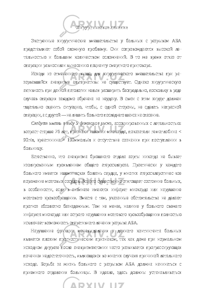 Хирургическое лечение Экстренные хирургические вмешательства у больных с разрывом АБА представляют собой сложную проблему. Они сопровождаются высокой ле - тальностью и большим количеством осложнений. В то же время отказ от операции равносилен вынесению пациенту смертного приговора. Исходя из отмеченного выше, для хирургического вмешательства при ра - зорвавшейся аневризме альтернативы не существует. Однако хирургическую активность при данной патологии нельзя расширить беспредельно, поскольку в раде случаев операция заведомо обречена на неудачу. В связи с этим хирург дол жен тщательно оценить ситуацию, чтобы, с одной стороны, не сделать напрас ной операции, а с другой — не лишить больного последнего шанса на спасение. Следует иметь в виду 5 факторов риска, ассоциированных с летально стью: возраст старше 76 лет, признаки ишемии миокарда, показатели ге моглобина < 90г/л, креатинина > 190ммоль/л и отсутствие сознания при поступлении в больницу. Естественно, что аневризма брюшного отдела аорты никогда не бывает изолированным проявлением общего атеросклероза. Практически у каждого больного имеется ишемическая болезнь сердца, у многих атеросклеротичес- кое поражение мозговых сосудов. Все это существенно отягощает состояние больных, в особенности, если в анамнезе имеются инфаркт миокарда или на рушение мозгового кровообращения. Вместе с тем, указанные обстоятельства не делают прогноз абсолютно безнадежным. Тем не менее, наличие у больного свежего инфаркта миокарда или острого нарушения мозгового кровообраще ния полностью исключает возможность оперативного лечения разрыва АБА. Нарушение функции мочевыделения у данного контингента больных является плохим прогностическим признаком, так как даже при нормаль ном исходном диурезе после аневризмэктомии часто развивается прогрес сирующая почечная недостаточность, являющаяся во многих случаях при чиной летального исхода. Борьба за жизнь больного с разрывом АБА дол жна начинаться с приемного отделения больницы. В идеале, здесь должны устанавливаться 