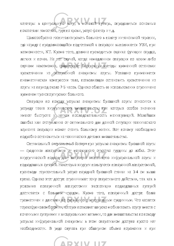 катетеры в центральную вену, в мочевой пузырь, опреде ляться основные показатели гемостаза, группа крови, резус-фактор и т.д. Целесообразно госпитализировать больного в палату интенсивной те рапии, где наряду с продолжающейся подготовкой к операции выполняют ся УЗИ, при возможности, КТ. Кроме того, должна проводиться оценка функции сердца, легких и почек. На тот случай, когда немедленная опера ция по каким-либо случаям невозможна, существуют бескровные методы временной остановки кровотечения из разорванной аневризмы аорты. Ус пешно применяется пневматическая компрессия тела, позволяющая оста новить кровотечение из аорты на период около 2-5 часов. Однако область ее использования ограничена временем транспортировки больного. Операция по поводу разрыва аневризмы брюшной аорты относится к разряду таких хирургических вмешательств, при которых особое значение имеют быстрота и четкая последовательность манипуляций. Малейшая ошибка или отступление от оптимального для данной ситуации техничес кого варианта операции может стоить больному жизни. Вот почему необ ходимо подробно остановиться на технических деталях вмешательства. Оптимальный оперативный доступ при разрыве аневризмы брюшной аорты — срединная лапаротомия от мечевидного отростка грудины до лобка. Этот хирургический подход дает широкую экспозицию инфраренальной аорты и подвздошных артерий. Некоторые хирурги пользуются поперечной лапаротомией, производя горизонтальный разрез передней брюшной стенки на 3-4 см выше пупка. Однако этот доступ ограничивает зону оперативного действия, так как в условиях поперечной лапаротомии экспозиция под вздошных артерий достигается с большим трудом. Кроме того, поперечный доступ более травматичен и длителен по сравнению с вертикальным средин ным. Что касается торакофренолюмботомии, которая позволяет широко мо билизовать аорту вместе с почечными артериями и висцеральными ветвями, то для вмешательства по поводу разрыва инфраренальной аневризмы в этом оперативном доступе просто нет необходимости. В ряде случаев при обшир ном объеме поражения и при 