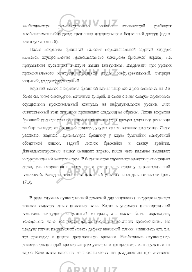 необходимости реваскуляризации нижних ко нечностей требуется комбинированный подход: срединная лапаротомия и бедренный доступ (одно- или двусторонний). После вскрытия брюшной полости первоначальной задачей хирурга является осуществление проксимального контроля брюшной аорты, т.е. прерывание кровотока в аорте выше аневризмы. Выделяют три уровня проксимального контроля брюшной аорты: инфраренальный, супраре- нальный, поддиафрагмальный. Верхний полюс аневризмы брюшной аорты чаще всего располагается на 2 и более см, ниже отхождения почечных артерий. В связи с этим следует стре миться осуществить проксимальный контроль на инфраренальном уровне. Этот ответственный этап операции производят следующим образом. После вскрытия брюшной полости тонкий кишечник перемещают в правую полови ну раны или вообще выводят из брюшной полости, укутав его во влажное по лотенце. Далее рассекают заднюю париетальную брюшину у корня брыжейки поперечной ободочной кишки, задний листок брыжейки и связку Трейтца. Двенадцатиперстную кишку смещают вправо, после чего пальцем выделяют инфраренальный участок аорты. В большинстве случаев это удается сравни тельно легко, т.к. окружающие аорту ткани смещены в сторону парааорталь ной гематомой. Вслед за этим на выделенный участок накладывают зажим (рис. 17.3). В ряде случаев существенной помехой для наложения инфраренального зажима яв ляется левая почечная вена. Когда в услови ях парааортальной гематомы затруднен ви зуальный контроль, она может быть повреж дена, вследствие чего возникает дополни тельный источник кровотечения. Не следует тотчас пытаться отыскать дефект венозной стенки и зашивать его, т.к. это приводит к по тере драгоценного времени. Необходимо осу ществить гемостаз тампонадой кровоточаще го участка и продолжить манипуляции на аорте. Если левая почечная вена оказывается непреодолимым препятствием 