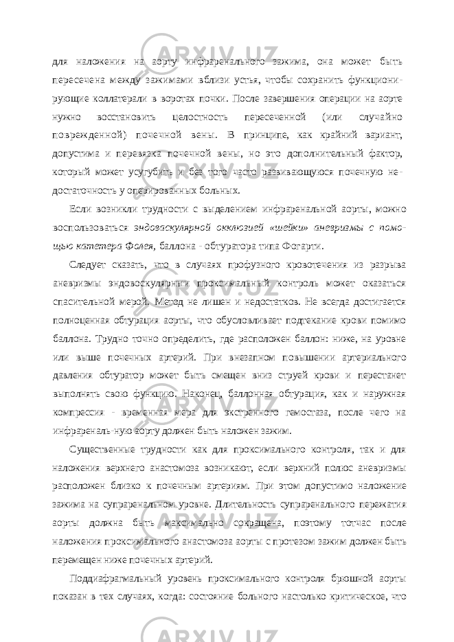 для наложе ния на аорту инфраренального зажима, она может быть пересечена между зажимами вблизи устья, чтобы сохранить функциони - рующие коллатерали в воротах почки. После завершения операции на аорте нужно восста новить целостность пересеченной (или слу чайно поврежденной) почечной вены. В принципе, как крайний вариант, допустима и перевязка почечной вены, но это дополни тельный фактор, который может усугубить и без того часто развивающуюся почечную не - достаточность у оперированных больных. Если возникли трудности с выделением инфраренальной аорты, можно воспользоваться эндоваскулярной окклюзией «шейки» аневризмы с помо - щью катетера Фолея, баллона - обтуратора типа Фогарти. Следует сказать, что в случаях профузного кровотечения из разрыва аневризмы эндовоскулярныи проксимальный контроль может оказаться спасительной мерой. Метод не лишен и недостатков. Не всегда достигается полноценная обтурация аорты, что обусловливает подтекание крови помимо баллона. Трудно точно определить, где расположен баллон: ниже, на уровне или выше почечных артерий. При внезапном по вышении артериального давления обтуратор может быть смещен вниз струей крови и перестанет выполнять свою функцию. Наконец, баллонная обтурация, как и наружная компрессия - временная мера для экстренного гемостаза, после чего на инфрареналь- ную аорту должен быть наложен зажим. Существенные трудности как для проксимального контроля, так и для наложения верхнего анастомоза возникают, если верхний полюс аневриз мы расположен близко к почечным артериям. При этом допустимо нало жение зажима на супраренальном уровне. Длительность супраренального пережатия аорты должна быть максимально сокращена, поэтому тотчас после наложения проксимального анастомоза аорты с протезом зажим должен быть перемещен ниже почечных артерий. Поддиафрагмальный уровень проксимального контроля брюшной аор ты показан в тех случаях, когда: состояние больного настолько критичес кое, что 