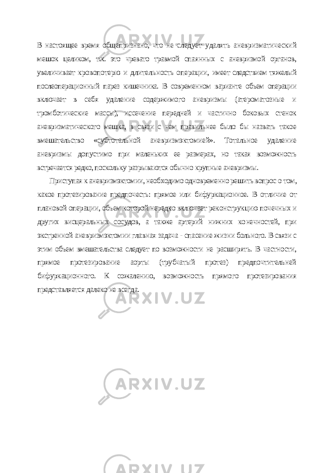 В настоящее время общепризнано, что не следует удалять аневризматический ме шок целиком, т.к. это чревато травмой спа янных с аневризмой органов, увеличивает кровопотерю и длительность операции, имеет следствием тяжелый послеопераци онный парез кишечника. В современном варианте объем операции включает в себя удаление содержимого аневризмы (атероматозные и тромботические массы), иссечение передней и частично боковых стенок аневризматического мешка, в связи с чем правильнее было бы назвать такое вмешательство «суб тотальной аневризмэктомией». Тотальное удаление аневризмы допустимо при маленьких ее размерах, но такая возможность встречается редко, посколь ку разрываются обычно крупные аневризмы. Приступая к аневризмэктомии, необходимо одновременно решить вопрос о том, какое протезирование предпочесть: прямое или бифуркационное. В от личие от плановой операции, объем которой нередко включает реконструк цию почечных и других висцеральных сосудов, а также артерий нижних ко нечностей, при экстренной аневризмэктомии главная задача - спасение жиз ни больного. В связи с этим объем вмешательства следует по возможности не расширять. В частности, прямое протезирование аорты (трубчатый протез) предпочтительней бифуркационного. К сожалению, возможность прямого протезирования представляется далеко не всегда. 