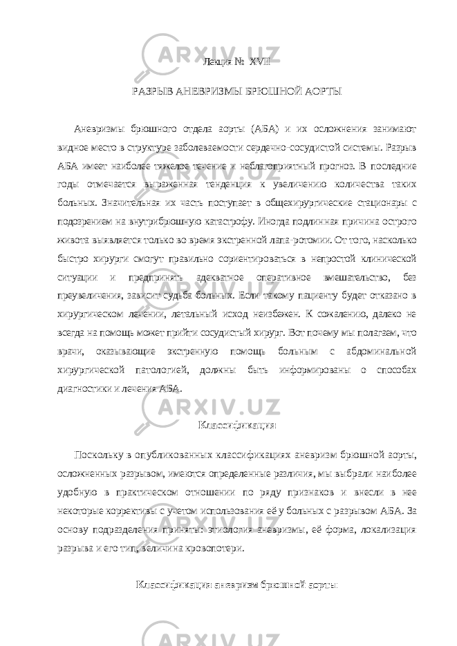 Лекция № XVII РАЗРЫВ АНЕВРИЗМЫ БРЮШНОЙ АОРТЫ Аневризмы брюшного отдела аорты (АБА) и их осложнения занимают видное место в структуре заболеваемости сердечно-сосудистой системы. Разрыв АБА имеет наиболее тяжелое течение и неблагоприятный прогноз. В последние годы отмечается выраженная тенденция к увеличению количе ства таких больных. Значительная их часть поступает в общехирургические стационары с подозрением на внутрибрюшную катастрофу. Иногда подлин ная причина острого живота выявляется только во время экстренной лапа- ротомии. От того, насколько быстро хирурги смогут правильно сориентиро ваться в непростой клинической ситуации и предпринять адекватное опера тивное вмешательство, без преувеличения, зависит судьба больных. Если та кому пациенту будет отказано в хирургическом лечении, летальный исход неизбежен. К сожалению, далеко не всегда на помощь может прийти сосуди стый хирург. Вот почему мы полагаем, что врачи, оказывающие экстренную помощь больным с абдоминальной хирургической патологией, должны быть информированы о способах диагностики и лечения АБА. Классификация Поскольку в опубликованных классификациях аневризм брюшной аорты, осложненных разрывом, имеются определенные различия, мы выб рали наиболее удобную в практическом отношении по ряду признаков и внесли в нее некоторые коррективы с учетом использования её у больных с разрывом АБА. За основу подразделения приняты: этиология аневризмы, её форма, локализация разрыва и его тип, величина кровопотери. Классификация аневризм брюшной аорты 