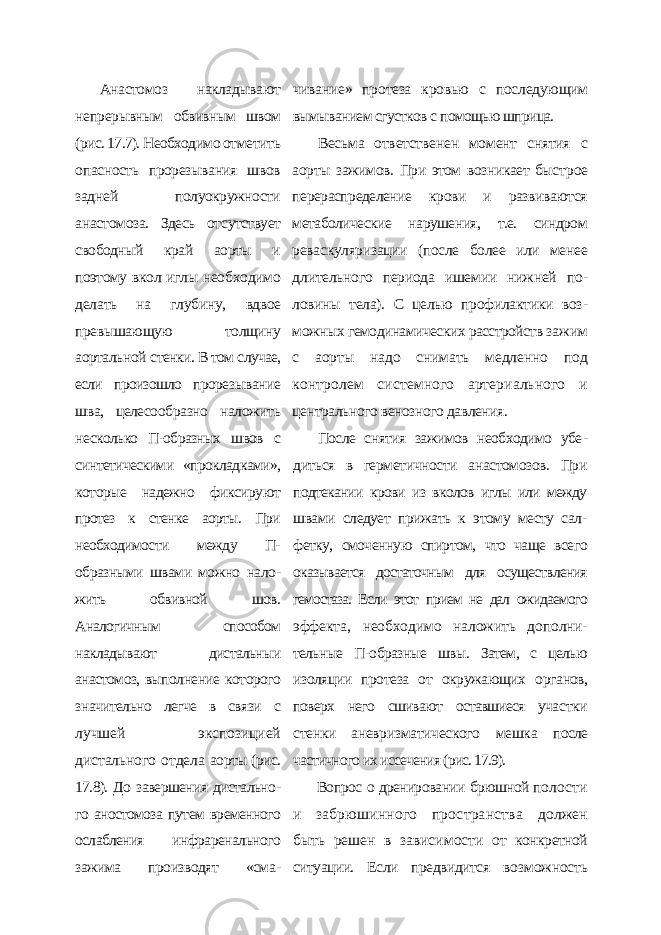 Анастомоз накладывают непрерывным обвивным швом (рис. 17.7). Необходимо от метить опасность прорезывания швов зад ней полуокружности анастомоза. Здесь от сутствует свободный край аорты и поэтому вкол иглы необходимо делать на глубину, вдвое превышающую толщину аортальной стенки. В том случае, если произошло проре зывание шва, целесообразно наложить не сколько П-образных швов с синтетическими «прокладками», которые надежно фиксиру ют протез к стенке аорты. При необходимос ти между П- образными швами можно нало - жить обвивной шов. Аналогичным способом накладывают дистальныи анастомоз, выпол нение которого значительно легче в связи с лучшей экспозицией дистального отдела аорты (рис. 17.8). До завершения дистально - го аностомоза путем временного ослабления инфраренального зажима производят «сма - чивание» протеза кровью с последующим вымыванием сгустков с помощью шприца. Весьма ответственен момент снятия с аорты зажимов. При этом возникает быст рое перераспределение крови и развивают ся метаболические нарушения, т.е. синдром реваскуляризации (после более или менее длительного периода ишемии нижней по - ловины тела). С целью профилактики воз - можных гемодинамических расстройств за жим с аорты надо снимать медленно под контролем системного артериального и центрального венозного давления. После снятия зажимов необходимо убе - диться в герметичности анастомозов. При подтекании крови из вколов иглы или между швами следует прижать к этому месту сал - фетку, смоченную спиртом, что чаще всего оказывается достаточным для осуществления гемостаза. Если этот прием не дал ожидаемого эффекта, необходимо наложить дополни- тельные П-образные швы. Затем, с целью изоляции протеза от окружающих орга нов, поверх него сшивают оставшиеся уча стки стенки аневризматического мешка после частичного их иссечения (рис. 17.9). Вопрос о дренировании брюшной по лости и забрюшинного пространства должен быть решен в зависимости от конкретной ситуации. Если предвидится возможность 