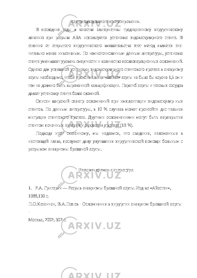 аортоподвздошного протезирования. В последние годы в качестве альтернативы традиционному хирургическому лечению при разрыве АБА используется установка эндоваскулярного стента. В отличие от открытого хирургического вмешательства этот метод является зна - чительно менее инвазивным. По немногочисленным данным литературы, уста новка стента уменьшает уровень смертности и количество послеоперационных осложнений. Однако для успешной установки эндоваскулярного стентового протеза в аневризму аорты необходимо, чтобы проксимальная «шейка» аорты не была бы короче 1,5 см и там не должно быть выраженной кальцификации. Перегиб аорты и тазовых сосудов делает установку стента более сложной. Описан широкий спектр осложнений при имплантации эндоваскуляр- ных стентов. По данным литературы, в 10 % случаев может произойти дис- тальная миграция стентового протеза. Другими осложнениями могут быть перекрытие стентом почечных артерий и окклюзия протеза (19 %). Подводя итог сказанному, мы надеемся, что сведения, изложенные в настоящей главе, послужат делу улучшения хирургической помощи боль ным с разрывом аневризмы брюшной аорты. Рекомендуемая литература 1. Р.А. Григорян — Разрыв аневризмы брюшной аорты. Изд-во «Айастан», 1988,139 с. П.О.Казанчан, В.А.Попов - Осложнения в хирургии аневризм брюшной аорты - Москва, 2002, 302 с. 