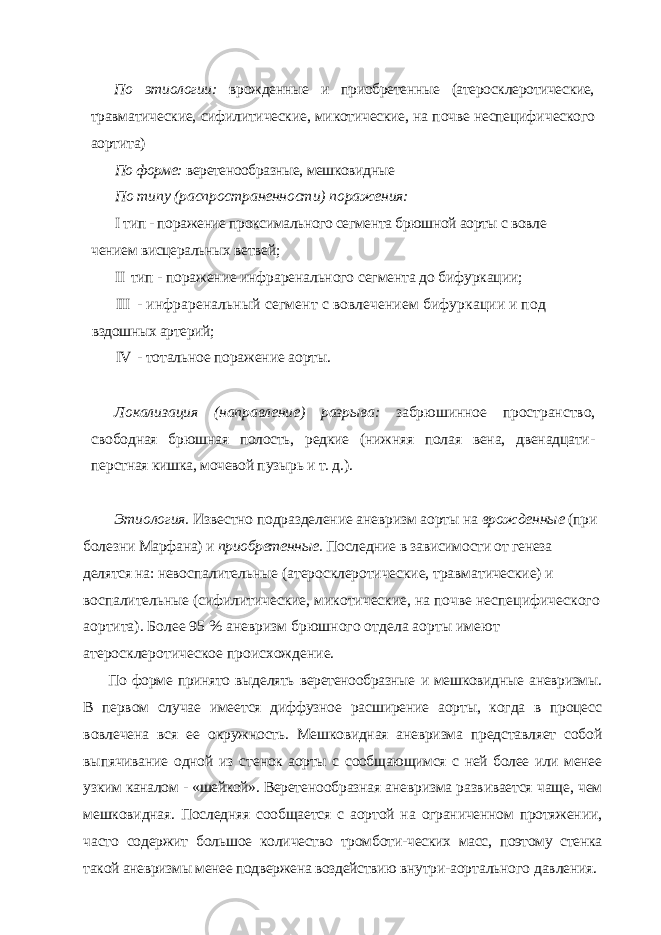 По этиологии: врожденные и приобретенные (атеросклеротические, травматические, сифилитические, микотические, на почве неспецифи ческого аортита) По форме: веретенообразные, мешковидные По типу (распространенности) поражения: I тип - поражение проксимального сегмента брюшной аорты с вовле чением висцеральных ветвей; II тип - поражение инфраренального сегмента до бифуркации; III - инфраренальный сегмент с вовлечением бифуркации и под вздошных артерий; IV - тотальное поражение аорты. Локализация (направление) разрыва: забрюшинное пространство, свободная брюшная полость, редкие (нижняя полая вена, двенадцати - перстная кишка, мочевой пузырь и т. д.). Этиология. Известно подразделение аневризм аорты на врожденные (при болез ни Марфана) и приобретенные. Последние в зависимости от генеза делятся на: невос палительные (атеросклеротические, травматические) и воспалительные (сифилити ческие, микотические, на почве неспецифического аортита). Более 95 % аневризм брюшного отдела аорты имеют атеросклеротическое происхождение. По форме принято выделять веретенообразные и мешковидные аневризмы. В пер вом случае имеется диффузное расширение аорты, когда в процесс вовлечена вся ее окружность. Мешковидная аневризма представляет собой выпячивание одной из сте нок аорты с сообщающимся с ней более или менее узким каналом - «шейкой». Верете нообразная аневризма развивается чаще, чем мешковидная. Последняя сообщается с аортой на ограниченном протяжении, часто содержит большое количество тромботи- ческих масс, поэтому стенка такой аневризмы менее подвержена воздействию внутри- аортального давления. 