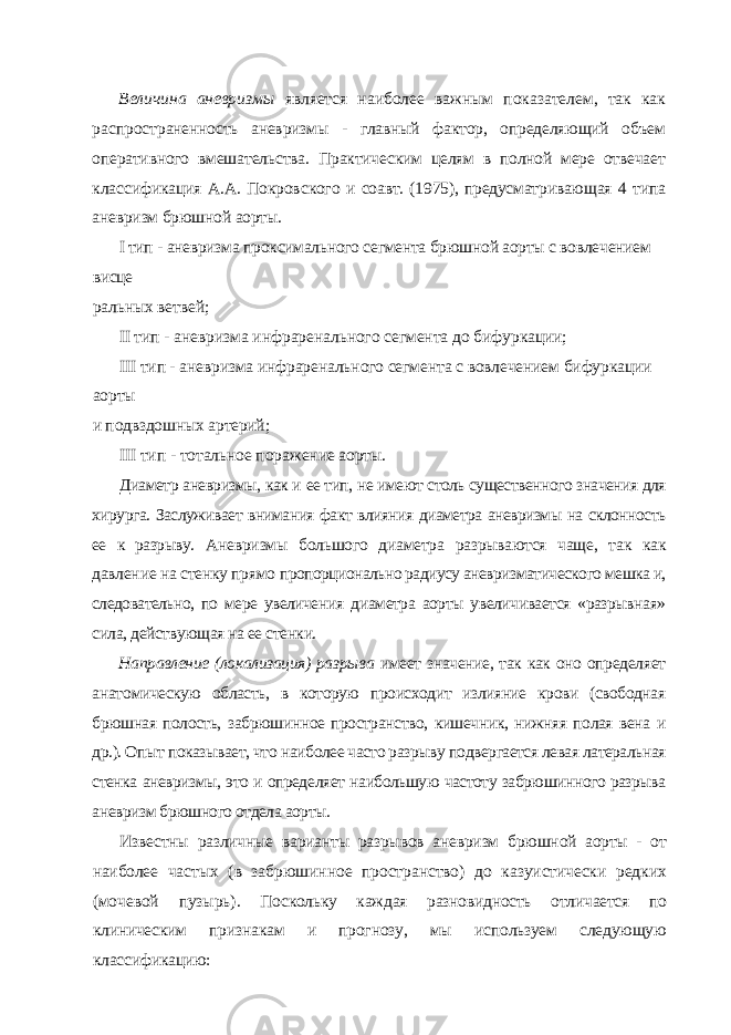 Величина аневризмы является наиболее важным показателем, так как распрост раненность аневризмы - главный фактор, определяющий объем оперативного вмеша тельства. Практическим целям в полной мере отвечает классификация А.А. Покров ского и соавт. (1975), предусматривающая 4 типа аневризм брюшной аорты. I тип - аневризма проксимального сегмента брюшной аорты с вовлечением висце ральных ветвей; II тип - аневризма инфраренального сегмента до бифуркации; III тип - аневризма инфраренального сегмента с вовлечением бифуркации аорты и подвздошных артерий; III тип - тотальное поражение аорты. Диаметр аневризмы, как и ее тип, не имеют столь существенного значения для хирур га. Заслуживает внимания факт влияния диаметра аневризмы на склонность ее к разрыву. Аневризмы большого диаметра разрываются чаще, так как давление на стенку прямо пропорционально радиусу аневризматического мешка и, следовательно, по мере увеличе ния диаметра аорты увеличивается «разрывная» сила, действующая на ее стенки. Направление (локализация) разрыва имеет значение, так как оно определяет анато мическую область, в которую происходит излияние крови (свободная брюшная полость, забрюшинное пространство, кишечник, нижняя полая вена и др.). Опыт показывает, что наиболее часто разрыву подвергается левая латеральная стенка аневризмы, это и опреде ляет наибольшую частоту забрюшинного разрыва аневризм брюшного отдела аорты. Известны различные варианты разрывов аневризм брюшной аорты - от наиболее частых (в забрюшинное пространство) до казуистически редких (мочевой пузырь). Поскольку каждая разновидность отличается по клиническим признакам и прогнозу, мы используем следующую классификацию: 