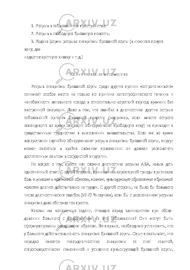 1. Разрыв в забрюшинное пространство; 2. Разрыв в свободную брюшную полость; 3. Редкие формы разрыва аневризмы брюшной аорты (в нижнюю полую вену, две надцатиперстную кишку и т.д.) Клиническая симптоматика Разрыв аневризмы брюшной аорты среди других причин «острого жи вота» занимает особое место не только по причине катастрофического те чения и неизбежности летального исхода в относительно короткий период времени без экстренной операции. Дело в том, что ошибка в диагностике других острых заболеваний органов брюшной полости (например, если вместо острого аппендицита во время операции обнаруживают прободную язву) не приводит к существенным трудностям в выполнении вмешатель ства. Если же во время лапаротомии случайно обнаруживают разрыв анев ризмы брюшной аорты, хирург может оказаться в крайне сложном положе нии: он должен располагать достаточным опытом в сосудистой хирургии. На вопрос о том, проста или сложна диагностика разрыва АБА, нельзя дать однозначный ответ. С одной стороны, при наличии характерной триады при знаков: боль в животе и поясничной области, коллапс, пульсирующее образова ние в брюшной полости диагноз действительно не труден. С другой стороны, не было бы большого числа диагностических ошибок (50-70 % случаев), если бы с распознанием разрыва аневризма дело обстояло так просто. Каковы же конкретные задачи, стоящие перед клиницистом при обсле - довании больного с подозрением на это заболевание? Они могут быть сформулированы следующим образом. Во-первых, необходимо устано вить, что у больного действительно есть аневризма брюшной аорты. Опыт показывает, что нередко имеется гипердиагностика аневризмы за счет из витой, атеросклеротически измененной и усиленно пульсирующей брюш ной аорты, 