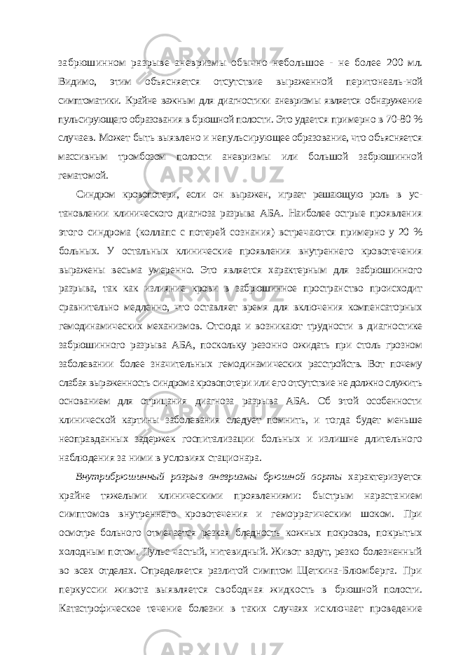 забрюшинном разрыве аневризмы обычно небольшое - не более 200 мл. Видимо, этим объясняется отсутствие выраженной перитонеаль- ной симптоматики. Крайне важным для диагностики аневризмы является обнаружение пульсирующего образования в брюшной полости. Это уда ется примерно в 70-80 % случаев. Может быть выявлено и непульсирую щее образование, что объясняется массивным тромбозом полости аневриз мы или большой забрюшинной гематомой. Синдром кровопотери, если он выражен, играет решающую роль в ус - тановлении клинического диагноза разрыва АБА. Наиболее острые про явления этого синдрома (коллапс с потерей сознания) встречаются при мерно у 20 % больных. У остальных клинические проявления внутреннего кровотечения выражены весьма умеренно. Это является характерным для забрюшинного разрыва, так как излияние крови в забрюшинное простран ство происходит сравнительно медленно, что оставляет время для включе ния компенсаторных гемодинамических механизмов. Отсюда и возникают трудности в диагностике забрюшинного разрыва АБА, поскольку резонно ожидать при столь грозном заболевании более значительных гемодинами ческих расстройств. Вот почему слабая выраженность синдрома кровопо тери или его отсутствие не должно служить основанием для отрицания диагноза разрыва АБА. Об этой особенности клинической картины забо левания следует помнить, и тогда будет меньше неоправданных задержек госпитализации больных и излишне длительного наблюдения за ними в условиях стационара. Внутрибрюшинный разрыв аневризмы брюшной аорты характери зуется крайне тяжелыми клиническими проявлениями: быстрым нараста нием симптомов внутреннего кровотечения и геморрагическим шоком. При осмотре больного отмечается резкая бледность кожных покровов, по крытых холодным потом. Пульс частый, нитевидный. Живот вздут, резко болезненный во всех отделах. Определяется разлитой симптом Щеткина- Блюмберга. При перкуссии живота выявляется свободная жидкость в брюшной полости. Катастрофическое течение болезни в таких случаях ис ключает проведение 