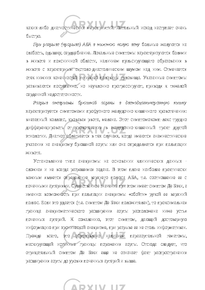 каких-либо диагностических мероприятий. Леталь ный исход наступает очень быстро. При разрыве (прорыве) АБА в нижнюю полую вену больные жалуют ся на слабость, одышку, сердцебиение. Локальные симптомы характеризу ются болями в животе и поясничной области, наличием пульсирующего образования в животе с характерным систоло-диастолическим шумом над ним. Отмечается отек нижних конечностей и нижней половины туловища. Указанные симптомы развиваются постепенно, но неуклонно прогресси руют, приводя к тяжелой сердечной недостаточности. Разрыв аневризмы брюшной аорты в двенадцатиперстную кишку характеризуется симптомами профузного желудочно-кишечного кровоте чения: внезапный коллапс, кровавая рвота, мелена. Этот симптомокомп- лекс трудно дифференцировать от кровотечения в желудочно-кишечный тракт другой этиологии. Диагноз облегчается в тех случаях, когда имеются анамнестические указания на аневризму брюшной аорты или она опреде ляется при пальпации живота. Установление типа аневризмы на основании клинических данных - сложная и не всегда разрешимая задача. В этом плане наиболее практически важным является определение верхнего полюса АБА, т.е. соотношение ее с почечными артериями. Существенное значение при этом имеет симптом Де Бэки, а именно: возможность при пальпации аневризмы «обойти» рукой ее верхний полюс. Если это удается (т.е. симптом Де Бэки положителен), то проксимальная граница аневризматического расширения аорты расположе на ниже устья почечных артерий. К сожалению, этот симптом, дающий дос товерную информацию при хронической аневризме, при разрыве ее не столь информативен. Прежде всего, это обусловлено наличием парааортальной гематомы, маскирующей истинные границы поражения аорты. Отсюда сле дует, что отрицательный симптом Де Бэки еще не означает факт распростра нения расширения аорты до уровня почечных артерий и выше. 