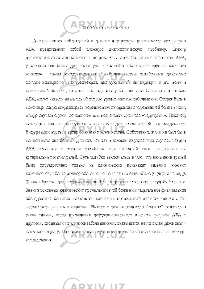 Ошибки диагностики Анализ наших наблюдений и данные литературы показывают, что раз рыв АБА представляет собой сложную диагностическую проблему. Спектр диагностических ошибок очень широк. Категория больных с разрывом АБА, у которых ошибочно диагностируют какое-либо заболевание группы «острого живота» - самая многочисленная. Наиболее частые ошибочные диагнозы: острый холецистит, панкреонекроз, деструктивный аппендицит и др. Боли в поясничной области, которые наблюдаются у большинства больных с разрывом АБА, могут навести на мысль об остром урологичес ком заболевании. Острая боль в пояснице, сопровождающаяся корешко вым синдромом с иррадиацией болей в ноги, в ряде случаев служит основа нием для постановки диагноза «радикулит». Наконец, некоторые больные поступают в клинику с диагнозом острой непроходимости бифуркации аорты и артерий нижних конечностей. Собственно, это и не был бы в пол ной мере ошибочный диагноз, так как в каждом из указанных случаев раз рыв АБА сочетался с острым тромбозом или эмболией ниже расположен ных артериальных магистралей. Суть ошибки заключалась в том, что вни мание врачей было сосредоточено только на клинических признаках ише мии нижних конечностей, а более важное обстоятельство - разрыв АБА - было упущено из виду. Таким образом, диагностические ошибки суще ственно влияют на судьбу больных. Знание основных клинических прояв лений этой болезни и тщательное физикальное обследование больных по зволяют поставить правильный диагноз или хотя бы заподозрить разрыв аневризмы. Вместе с тем не являются большой редкостью такие случаи, когда проведение дифференциального диагноза разрыва АБА с другими, сходными по клинике заболеваниями, оказывается не по силам даже опыт - ному клиницисту. При этом неоценимую помощь оказывают специальные методы исследования. 