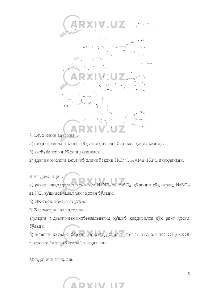 7. Серотонин адипинат. а) пикрин кислота билан т ў қ сариқ рангли бирикма ҳосил қилади. б) азобуёқ ҳосил бўлиш реакцияси. в) адипин кислота ажратиб олиниб (конц HCl) Т суюқ =149-153 0 С аниқланади. 8. Индометацин. а) унинг ишқордаги эритмасига NaNO 2 ва H 2 SO 4 қўшилса тўқ сариқ, NaNO 2 ва HCl қўшилса яшил ранг ҳосил бўлади. б) ИҚ-спектрометрик усул. 9. Эргометрин ва эрготамин а)уларга n-диметиламинобензальдегид қўшиб қиздирилса кўк ранг ҳосил бўлади. б) малеин кислота барий гидроксид билан тартрат кислота эса СН 3 СООК эритмаси билан чўктириб аниқланади. Миқдорини аниқлаш. 6 