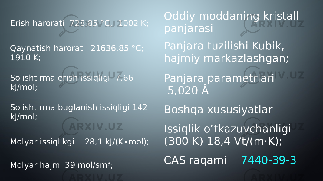 Erish harorati  728.85 °C,  1002 K; Qaynatish harorati  21636.85 °C; 1910 K; Solishtirma erish issiqligi  7,66 kJ/mol; Solishtirma buglanish issiqligi 142 kJ/mol; Molyar issiqlikgi 28,1 kJ/(K∙mol); Molyar hajmi 39 mol/sm 3 ; Oddiy moddaning kristall panjarasi Panjara tuzilishi Kubik, hajmiy markazlashgan; Panjara parametrlari   5,020 Å Boshqa xususiyatlar Issiqlik o’tkazuvchanligi  (300 K) 18,4 Vt/(m·K); CAS raqami  7440-39-3 