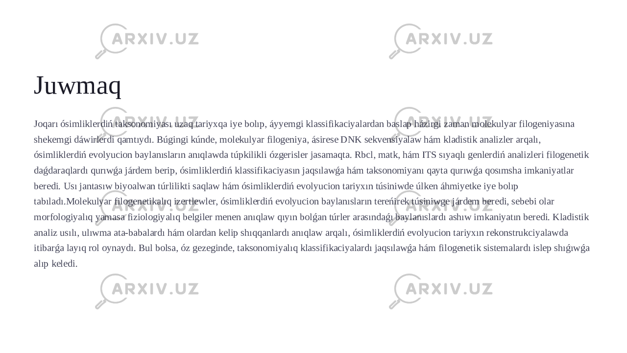 Juwmaq Joqarı ósimliklerdiń taksonomiyası uzaq tariyxqa iye bolıp, áyyemgi klassifikaciyalardan baslap házirgi zaman molekulyar filogeniyasına shekemgi dáwirlerdi qamtıydı. Búgingi kúnde, molekulyar filogeniya, ásirese DNK sekvensiyalaw hám kladistik analizler arqalı, ósimliklerdiń evolyucion baylanısların anıqlawda túpkilikli ózgerisler jasamaqta. Rbcl, matk, hám ITS sıyaqlı genlerdiń analizleri filogenetik daǵdaraqlardı qurıwǵa járdem berip, ósimliklerdiń klassifikaciyasın jaqsılawǵa hám taksonomiyanı qayta qurıwǵa qosımsha imkaniyatlar beredi. Usı jantasıw biyoalwan túrlilikti saqlaw hám ósimliklerdiń evolyucion tariyxın túsiniwde úlken áhmiyetke iye bolıp tabıladı.Molekulyar filogenetikalıq izertlewler, ósimliklerdiń evolyucion baylanısların tereńirek túsiniwge járdem beredi, sebebi olar morfologiyalıq yamasa fiziologiyalıq belgiler menen anıqlaw qıyın bolǵan túrler arasındaǵı baylanıslardı ashıw imkaniyatın beredi. Kladistik analiz usılı, ulıwma ata-babalardı hám olardan kelip shıqqanlardı anıqlaw arqalı, ósimliklerdiń evolyucion tariyxın rekonstrukciyalawda itibarǵa layıq rol oynaydı. Bul bolsa, óz gezeginde, taksonomiyalıq klassifikaciyalardı jaqsılawǵa hám filogenetik sistemalardı islep shıǵıwǵa alıp keledi. 