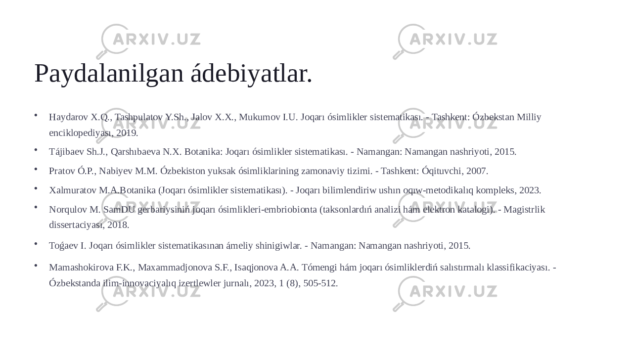 Paydalanilgan ádebiyatlar. • Haydarov X.Q., Tashpulatov Y.Sh., Jalov X.X., Mukumov I.U. Joqarı ósimlikler sistematikası. - Tashkent: Ózbekstan Milliy enciklopediyası, 2019. • Tájibaev Sh.J., Qarshıbaeva N.X. Botanika: Joqarı ósimlikler sistematikası. - Namangan: Namangan nashriyoti, 2015. • Pratov Ó.P., Nabiyev M.M. Ózbekiston yuksak ósimliklarining zamonaviy tizimi. - Tashkent: Óqituvchi, 2007. • Xalmuratov M.A.Botanika (Joqarı ósimlikler sistematikası). - Joqarı bilimlendiriw ushın oqıw-metodikalıq kompleks, 2023. • Norqulov M. SamDU gerbariysiniń joqarı ósimlikleri-embriobionta (taksonlardıń analizi hám elektron katalogi). - Magistrlik dissertaciyası, 2018. • Toǵaev I. Joqarı ósimlikler sistematikasınan ámeliy shinigiwlar. - Namangan: Namangan nashriyoti, 2015. • Mamashokirova F.K., Maxammadjonova S.F., Isaqjonova A.A. Tómengi hám joqarı ósimliklerdiń salıstırmalı klassifikaciyası. - Ózbekstanda ilim-innovaciyalıq izertlewler jurnalı, 2023, 1 (8), 505-512. 