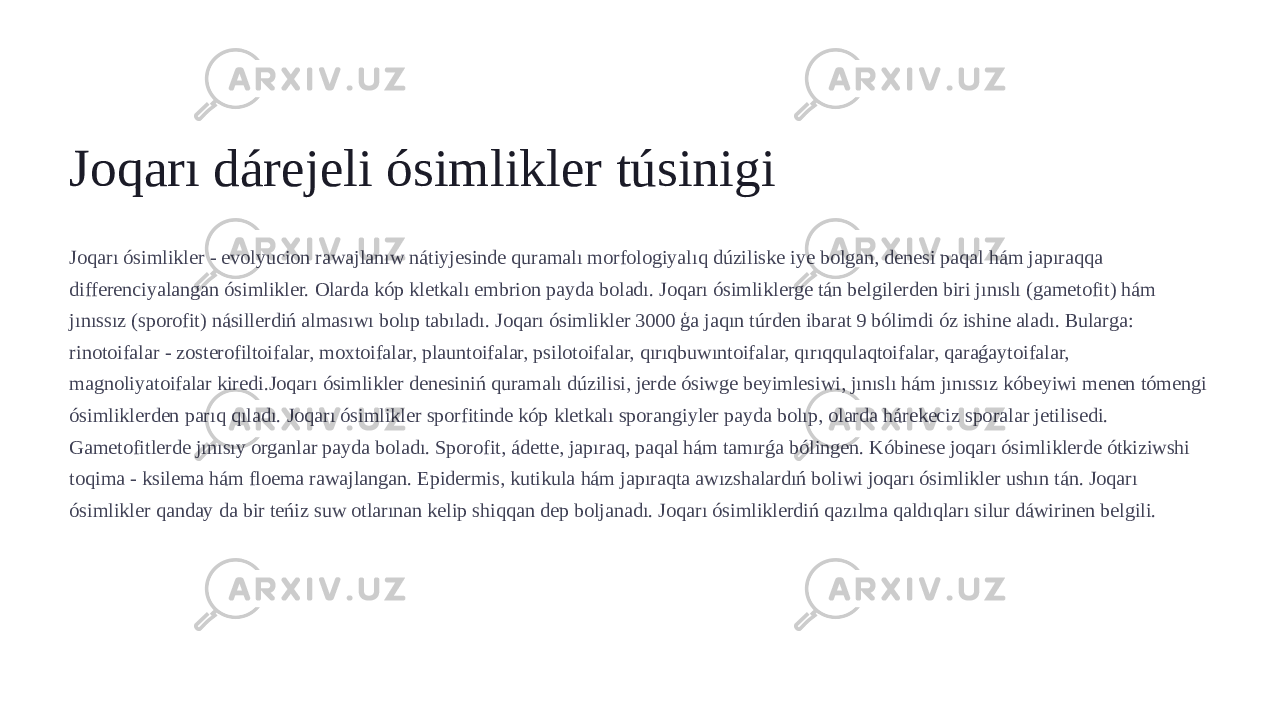 Joqarı dárejeli ósimlikler túsinigi Joqarı ósimlikler - evolyucion rawajlanıw nátiyjesinde quramalı morfologiyalıq dúziliske iye bolgan, denesi paqal hám japıraqqa differenciyalangan ósimlikler. Olarda kóp kletkalı embrion payda boladı. Joqarı ósimliklerge tán belgilerden biri jınıslı (gametofit) hám jınıssız (sporofit) násillerdiń almasıwı bolıp tabıladı. Joqarı ósimlikler 3000 ģa jaqın túrden ibarat 9 bólimdi óz ishine aladı. Bularga: rinotoifalar - zosterofiltoifalar, moxtoifalar, plauntoifalar, psilotoifalar, qırıqbuwıntoifalar, qırıqqulaqtoifalar, qaraǵaytoifalar, magnoliyatoifalar kiredi.Joqarı ósimlikler denesiniń quramalı dúzilisi, jerde ósiwge beyimlesiwi, jınıslı hám jınıssız kóbeyiwi menen tómengi ósimliklerden parıq qıladı. Joqarı ósimlikler sporfitinde kóp kletkalı sporangiyler payda bolıp, olarda hárekeciz sporalar jetilisedi. Gametofitlerde jınısıy organlar payda boladı. Sporofit, ádette, japıraq, paqal hám tamırǵa bólingen. Kóbinese joqarı ósimliklerde ótkiziwshi toqima - ksilema hám floema rawajlangan. Epidermis, kutikula hám japıraqta awızshalardıń boliwi joqarı ósimlikler ushın tán. Joqarı ósimlikler qanday da bir teńiz suw otlarınan kelip shiqqan dep boljanadı. Joqarı ósimliklerdiń qazılma qaldıqları silur dáwirinen belgili. 