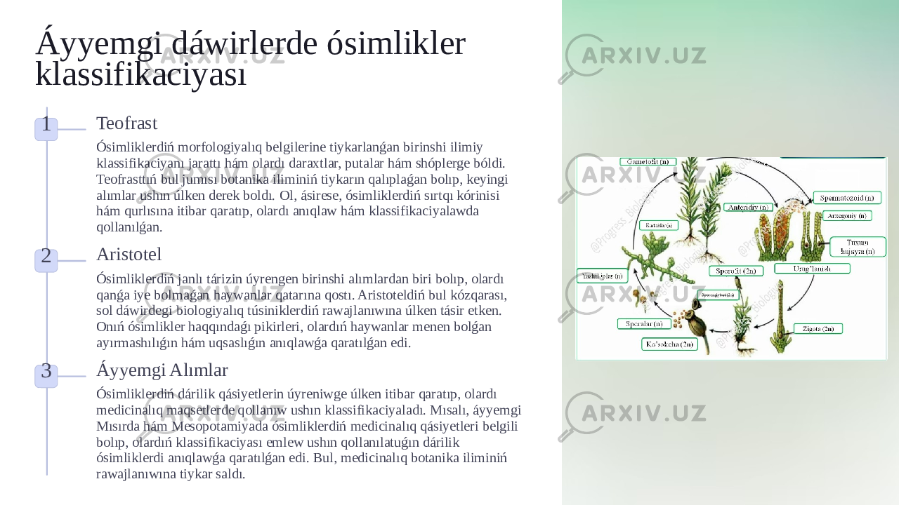 Áyyemgi dáwirlerde ósimlikler klassifikaciyası 1 Teofrast Ósimliklerdiń morfologiyalıq belgilerine tiykarlanǵan birinshi ilimiy klassifikaciyanı jarattı hám olardı daraxtlar, putalar hám shóplerge bóldi. Teofrasttıń bul jumısı botanika iliminiń tiykarın qalıplaǵan bolıp, keyingi alımlar ushın úlken derek boldı. Ol, ásirese, ósimliklerdiń sırtqı kórinisi hám qurlısına itibar qaratıp, olardı anıqlaw hám klassifikaciyalawda qollanılǵan. 2 Aristotel Ósimliklerdiń janlı tárizin úyrengen birinshi alımlardan biri bolıp, olardı qanǵa iye bolmaǵan haywanlar qatarına qostı. Aristoteldiń bul kózqarası, sol dáwirdegi biologiyalıq túsiniklerdiń rawajlanıwına úlken tásir etken. Onıń ósimlikler haqqındaǵı pikirleri, olardıń haywanlar menen bolǵan ayırmashılıǵın hám uqsaslıǵın anıqlawǵa qaratılǵan edi. 3 Áyyemgi Alımlar Ósimliklerdiń dárilik qásiyetlerin úyreniwge úlken itibar qaratıp, olardı medicinalıq maqsetlerde qollanıw ushın klassifikaciyaladı. Mısalı, áyyemgi Mısırda hám Mesopotamiyada ósimliklerdiń medicinalıq qásiyetleri belgili bolıp, olardıń klassifikaciyası emlew ushın qollanılatuǵın dárilik ósimliklerdi anıqlawǵa qaratılǵan edi. Bul, medicinalıq botanika iliminiń rawajlanıwına tiykar saldı. 