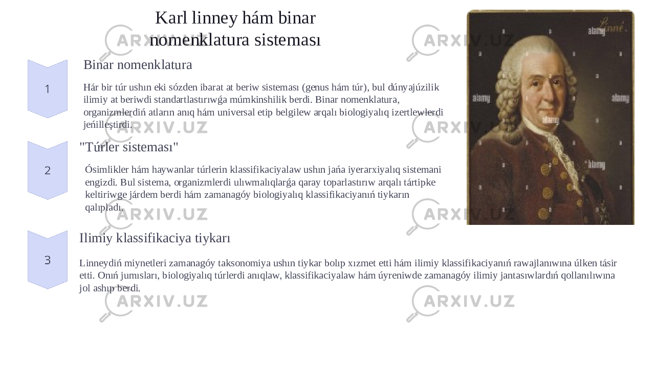 Karl linney hám binar nomenklatura sisteması Binar nomenklatura Hár bir túr ushın eki sózden ibarat at beriw sisteması (genus hám túr), bul dúnyajúzilik ilimiy at beriwdi standartlastırıwǵa múmkinshilik berdi. Binar nomenklatura, organizmlerdiń atların anıq hám universal etip belgilew arqalı biologiyalıq izertlewlerdi jeńilleştirdi. &#34;Túrler sisteması&#34; Ósimlikler hám haywanlar túrlerin klassifikaciyalaw ushın jańa iyerarxiyalıq sistemani engizdi. Bul sistema, organizmlerdi ulıwmalıqlarǵa qaray toparlastırıw arqalı tártipke keltiriwge járdem berdi hám zamanagóy biologiyalıq klassifikaciyanıń tiykarın qalıpladı. Ilimiy klassifikaciya tiykarı Linneydiń miynetleri zamanagóy taksonomiya ushın tiykar bolıp xızmet etti hám ilimiy klassifikaciyanıń rawajlanıwına úlken tásir etti. Onıń jumısları, biologiyalıq túrlerdi anıqlaw, klassifikaciyalaw hám úyreniwde zamanagóy ilimiy jantasıwlardıń qollanılıwına jol ashıp berdi. 