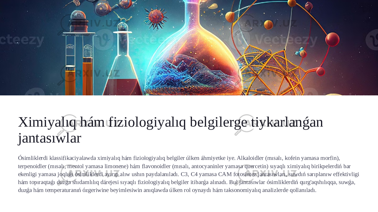 Ximiyalıq hám fiziologiyalıq belgilerge tiykarlanǵan jantasıwlar Ósimliklerdi klassifikaciyalawda ximiyalıq hám fiziologiyalıq belgiler úlken áhmiyetke iye. Alkaloidler (mısalı, kofein yamasa morfin), terpenoidler (mısalı, mentol yamasa limonene) hám flavonoidler (mısalı, antocyaninler yamasa quercetin) sıyaqlı ximiyalıq birikpelerdiń bar ekenligi yamasa joqlıǵı ósimliklerdi ayırıp alıw ushın paydalanıladı. C3, C4 yamasa CAM fotosintez jantasıwları, suwdıń sarıplanıw effektivligi hám topıraqtaǵı duzǵa shıdamlılıq dárejesi sıyaqlı fiziologiyalıq belgiler itibarǵa alınadı. Bul jantasıwlar ósimliklerdiń qurg&#39;aqshılıqqa, suwǵa, duzǵa hám temperaturanıń ózgeriwine beyimlesiwin anıqlawda úlken rol oynaydı hám taksonomiyalıq analizlerde qollanıladı. 