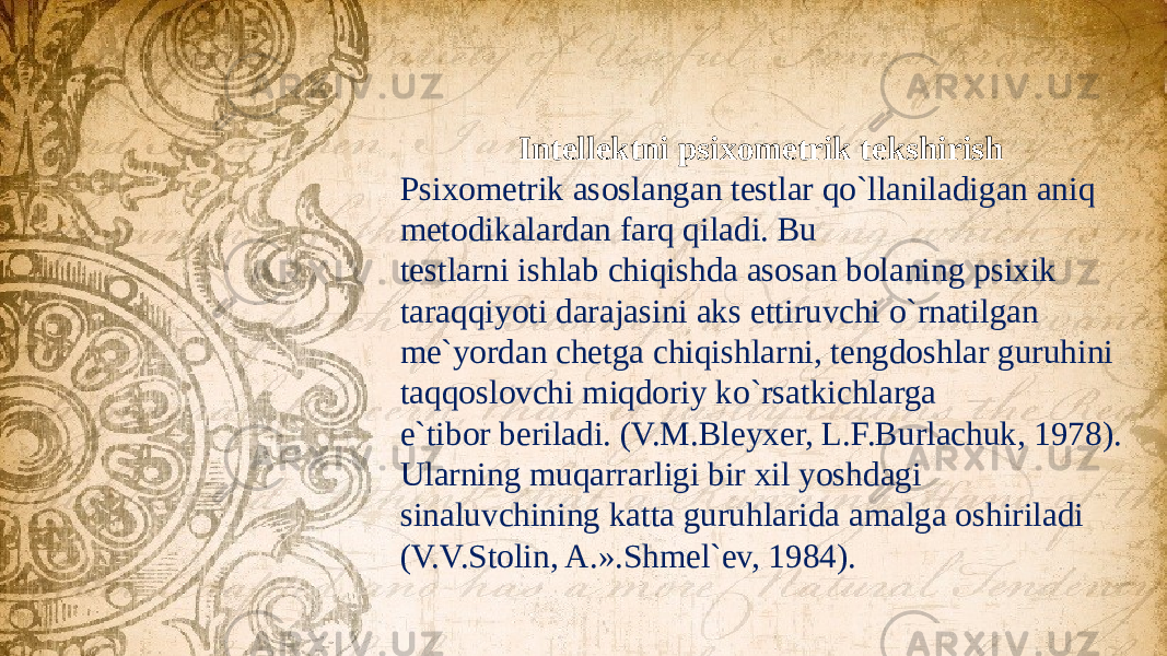  Intellektni psixometrik tekshirish Psixometrik asoslangan testlar qo`llaniladigan aniq metodikalardan farq qiladi. Bu testlarni ishlab chiqishda asosan bolaning psixik taraqqiyoti darajasini aks ettiruvchi o`rnatilgan me`yordan chetga chiqishlarni, tengdoshlar guruhini taqqoslovchi miqdoriy ko`rsatkichlarga e`tibor beriladi. (V.M.Bleyxer, L.F.Burlachuk, 1978). Ularning muqarrarligi bir xil yoshdagi sinaluvchining katta guruhlarida amalga oshiriladi (V.V.Stolin, A.».Shmel`ev, 1984). 