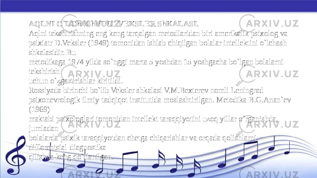 AQLNI O`LChAShNING VEKSLER ShKALASI. Aqlni tekshirishning eng keng tarqalgan metodlaridan biri amerikalik psixolog va psixiatr D.Veksler (1949) tomonidan ishlab chiqilgan bolalar intellektini o`lchash shkalasidir. Bu metodikaga 1974 yilda so`nggi marta 5 yoshdan 15 yoshgacha bo`lgan bolalarni tekshirish uchun o`zgartirishlar kiritildi. Rossiyada birinchi bo`lib Veksler shkalasi V.M.Bexterev nomli Leningrad psixonevrologik ilmiy-tadqiqot institutida moslashtirilgan. Metodika B.G.Anan`ev (1969) maktabi psixologlari tomonidan intellekt taraqqiyotini uzoq yillar o`rganishda, jumladan bolalarda psixik taraqqiyotdan chetga chiqarishlar va orqada qolishlarni differentsial-diagnostika qilishda keng qo`llanilgan. 