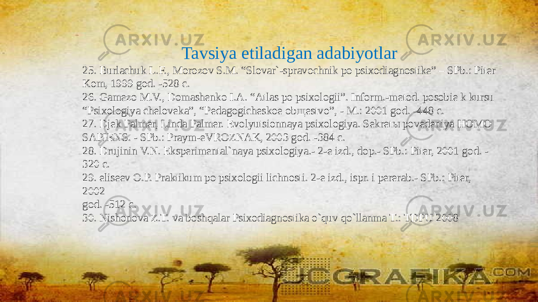 Tavsiya etiladigan adabiyotlar 25. Burlachuk L.F., Morozov S.M. “Slovar`-spravochnik po psixodiagnostike” – SPb.: Piter Kom, 1999 god. -528 c. 26. Gamezo M.V., Domashenko I.A. “Atlas po psixologii”. Inform.-metod. posobie k kursu “ Psixologiya cheloveka”, “Pedagogicheskoe ob щ estvo”, - M.: 2001 god. -448 c. 27. Djek Palmer, Linda Palmer. Evolyutsionnaya psixologiya. Sekret ы povedeniya HOMO SAPIENS. - SPb.: Praym-eVROZNAK, 2003 god. -384 c. 28. Drujinin V.N. Eksperimental`naya psixologiya.- 2-e izd., dop.- SPb.: Piter, 2001 god. - 320 c. 29. eliseev O.P. Praktikum po psixologii lichnosti. 2-e izd., ispr. i pererab.- SPb.: Piter, 2002 god. -512 c. 30. Nishonova Z.T. va boshqalar Psixodiagnostika o`quv qo`llanma T.: TDPU 2008 