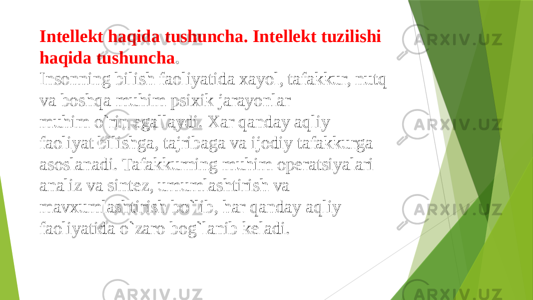Intellekt haqida tushuncha. Intellekt tuzilishi haqida tushuncha . Insonning bilish faoliyatida xayol, tafakkur, nutq va boshqa muhim psixik jarayonlar muhim o`rin egallaydi. Xar qanday aqliy faoliyat bilishga, tajribaga va ijodiy tafakkurga asoslanadi. Tafakkurning muhim operatsiyalari analiz va sintez, umumlashtirish va mavxumlashtirish bo`lib, har qanday aqliy faoliyatida o`zaro bog`lanib keladi. 