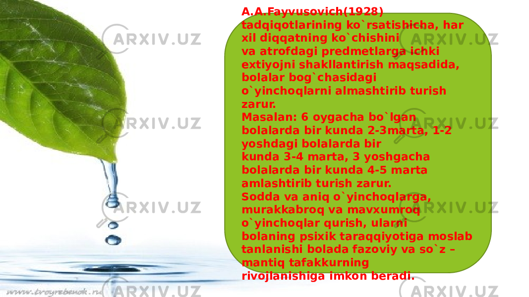 A.A.Fayvusovich(1928) tadqiqotlarining ko`rsatishicha, har xil diqqatning ko`chishini va atrofdagi predmetlarga ichki extiyojni shakllantirish maqsadida, bolalar bog`chasidagi o`yinchoqlarni almashtirib turish zarur. Masalan: 6 oygacha bo`lgan bolalarda bir kunda 2-3marta, 1-2 yoshdagi bolalarda bir kunda 3-4 marta, 3 yoshgacha bolalarda bir kunda 4-5 marta amlashtirib turish zarur. Sodda va aniq o`yinchoqlarga, murakkabroq va mavxumroq o`yinchoqlar qurish, ularni bolaning psixik taraqqiyotiga moslab tanlanishi bolada fazoviy va so`z – mantiq tafakkurning rivojlanishiga imkon beradi. 