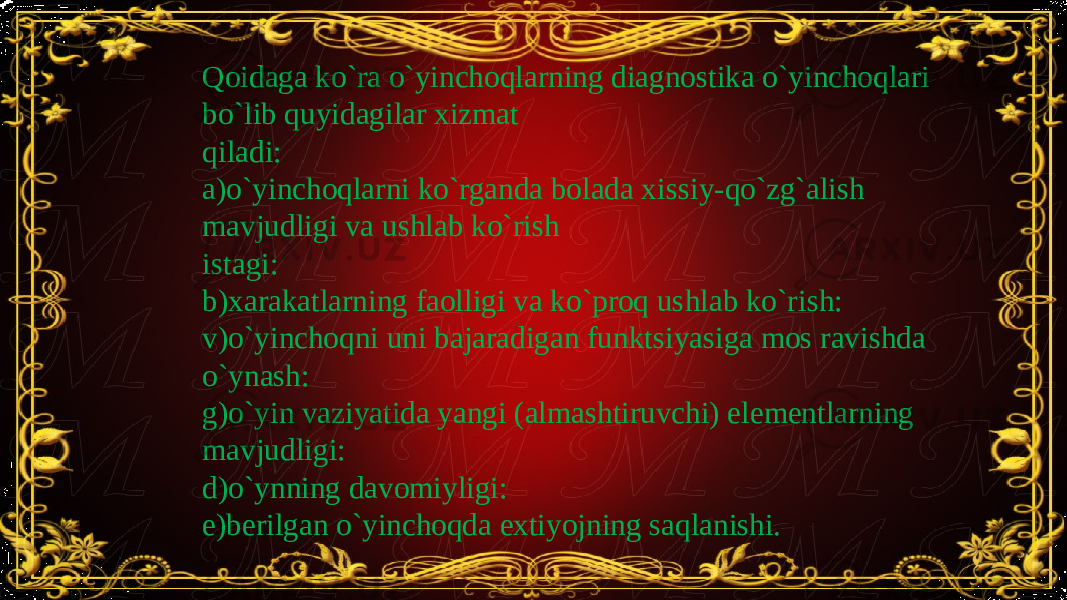 Qoidaga ko`ra o`yinchoqlarning diagnostika o`yinchoqlari bo`lib quyidagilar xizmat qiladi: a)o`yinchoqlarni ko`rganda bolada xissiy-qo`zg`alish mavjudligi va ushlab ko`rish istagi: b)xarakatlarning faolligi va ko`proq ushlab ko`rish: v)o`yinchoqni uni bajaradigan funktsiyasiga mos ravishda o`ynash: g)o`yin vaziyatida yangi (almashtiruvchi) elementlarning mavjudligi: d)o`ynning davomiyligi: e)berilgan o`yinchoqda extiyojning saqlanishi. 