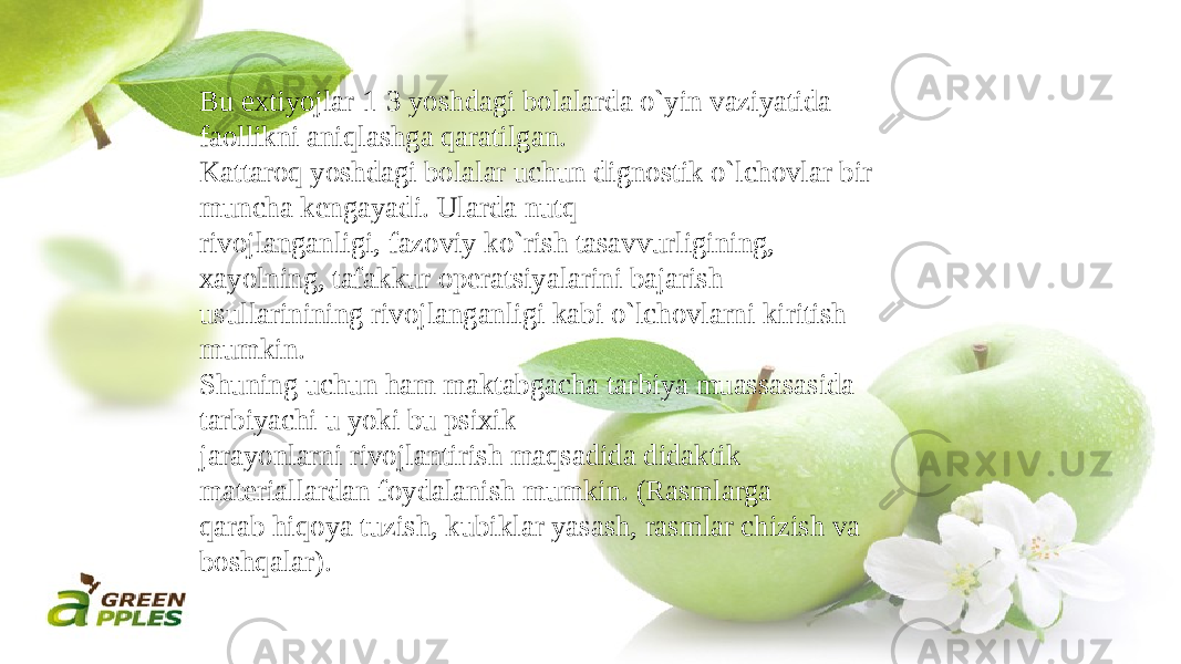 Bu extiyojlar 1-3 yoshdagi bolalarda o`yin vaziyatida faollikni aniqlashga qaratilgan. Kattaroq yoshdagi bolalar uchun dignostik o`lchovlar bir muncha kengayadi. Ularda nutq rivojlanganligi, fazoviy ko`rish tasavvurligining, xayolning, tafakkur operatsiyalarini bajarish usullarinining rivojlanganligi kabi o`lchovlarni kiritish mumkin. Shuning uchun ham maktabgacha tarbiya muassasasida tarbiyachi u yoki bu psixik jarayonlarni rivojlantirish maqsadida didaktik materiallardan foydalanish mumkin. (Rasmlarga qarab hiqoya tuzish, kubiklar yasash, rasmlar chizish va boshqalar). 