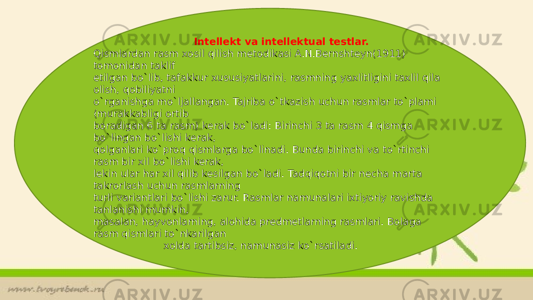  Intellekt va intellektual testlar. Qismlardan rasm xosil qilish metodikasi A.N.Bernshteyn(1911) tomonidan taklif etilgan bo`lib, tafakkur xususiyatlarini, rasmning yaxlitligini taxlil qila olish, qobiliyatni o`rganishga mo`ljallangan. Tajriba o`tkazish uchun rasmlar to`plami (murakkabligi ortib boradigan 6 ta rasm) kerak bo`ladi: Birinchi 3 ta rasm 4 qismga bo`lingan bo`lishi kerak, qolganlari ko`proq qismlarga bo`linadi. Bunda birinchi va to`rtinchi rasm bir xil bo`lishi kerak, lekin ular har xil qilib kesilgan bo`ladi. Tadqiqotni bir necha marta takrorlash uchun rasmlarning turli variantlari bo`lishi zarur. Rasmlar namunalari ixtiyoriy ravishda tanlanishi mumkin, masalan, hayvonlarning, alohida predmetlarning rasmlari. Bolaga rasm qismlari to`nkarilgan xolda tartibsiz, namunasiz ko`rsatiladi. 