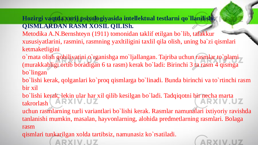 Hozirgi vaqtda xorij psixologiyasida intellektual testlarni qo`llanilishi. QISMLARDAN RASM XOSIL QILISh. Metodika A.N.Bernshteyn (1911) tomonidan taklif etilgan bo`lib, tafakkur xususiyatlarini, rasmini, rasmning yaxltiligini taxlil qila olish, uning ba`zi qismlari ketmaketligini o`rnata olish qobiliyatini o`rganishga mo`ljallangan. Tajriba uchun rasmlar to`plami (murakkabligi ortib boradigan 6 ta rasm) kerak bo`ladi: Birinchi 3 ta rasm 4 qismga bo`lingan bo`lishi kerak, qolganlari ko`proq qismlarga bo`linadi. Bunda birinchi va to`rtinchi rasm bir xil bo`lishi kerak, lekin ular har xil qilib kesilgan bo`ladi. Tadqiqotni bir necha marta takrorlash uchun rasmlarning turli variantlari bo`lishi kerak. Rasmlar namunalari ixtiyoriy ravishda tanlanishi mumkin, masalan, hayvonlarning, alohida predmetlarning rasmlari. Bolaga rasm qismlari tunkarilgan xolda tartibsiz, namunasiz ko`rsatiladi. 