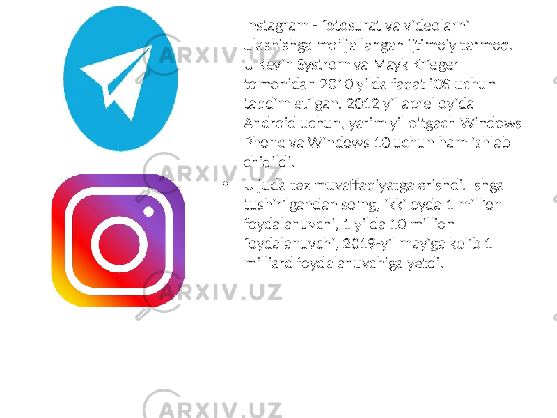 • Instagram - fotosurat va videolarni ulashishga mo&#39;ljallangan ijtimoiy tarmoq. U Kevin Systrom va Mayk Krieger tomonidan 2010 yilda faqat iOS uchun taqdim etilgan. 2012 yil aprel oyida Android uchun, yarim yil o&#39;tgach Windows Phone va Windows 10 uchun ham ishlab chiqildi. • U juda tez muvaffaqiyatga erishdi. Ishga tushirilgandan so&#39;ng, ikki oyda 1 million foydalanuvchi, 1 yilda 10 million foydalanuvchi, 2019-yil mayiga kelib 1 milliard foydalanuvchiga yetdi. 