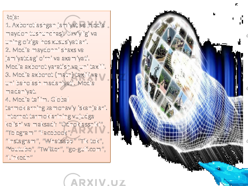 Reja: 1. Axborotlashgan jamiyat va media maydon tushunchasi. Uzviyligi va uning o‘ziga hos xususiyatlari. 2. Media maydonni shaxs va jamiyatdagi o‘rni va axamiyati. Media axborot yaratish va uni taxlili. 3. Media axborot (matn) taxlili va uni baholash madaniyati. Media madaniyat. 4. Media ta’lim. Global tarmoklarning zamonaviy iskanjalari. Internet tarmoklarining vujudga kelishi va maksadi: &#34;Odnoklassniki&#34;. &#34;Telegram&#34; &#34;Facebook&#34;, &#34;Instagram&#34;, &#34;Whatsapp&#34; &#34;Tik tok&#34;, &#34;Youtube&#34;, &#34;Twitter&#34;, &#34;go-gulf.com&#34;, &#34;Linkedn&#34;14 17 07 0C0A 20 150507 0102 22 0C0A 07 25 0B 28 27 292B 2928 2930 2935040A27 