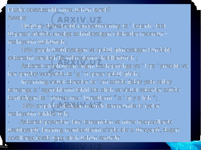 Media savodxonlik nima uchun kerak? Avvalo: · Huquqiy demokratik jamiyatimizning to ‘ laqonli , faol fuqarosi sifatida amalga oshirilayotgan islohotlar mazmun - mohiyatini tushunish ; · OAV orqali uzatilayotgan va qabul qilinayotgan kundalik axborotni saralash ko’nikmalarini shakllantirish ; · Axborot orqali inson ongini boshqarishga yo ‘ l qo ‘ ymaslik va har qanday vaziyatda to ‘ g ‘ ri qaror qabul qilish ; · Insonning vizual obrazlar ta ’ siri ostida ijobiy yoki salbiy tomonga o ‘ zgarishlarini tahlil eta olish va vizual xabarlar ostida beriladigan ko ‘ rinmas ma ’ lumotlarni “ o ‘ qi y o lish ”; · OAV orqali beriladigan matn li kommunika ts iyalar mohiyatini tahlil e tish; · Axborot qayerdan, kim tomonidan va nima maqsadlarda uzatilayapti, kimning manfaatlarini o‘zida aks e ttirayapti, degan savollarga javob topa olish uchun zarurdir 