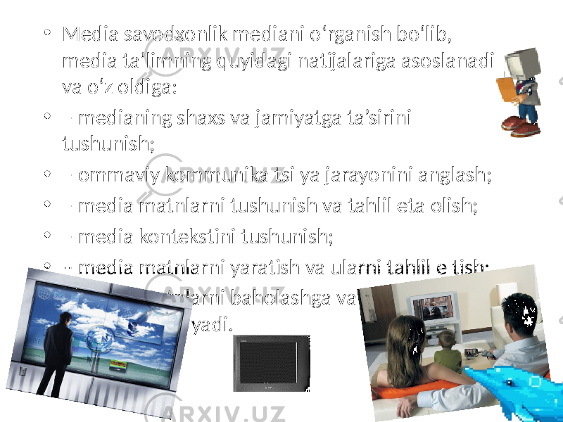 • Media savodxonlik mediani o‘rganish bo‘lib, media ta’limning quyidagi natijalariga asoslanadi va o‘z oldiga: • – medianing shaxs va jamiyatga ta’sirini tushunish; • – ommaviy kommunika tsi ya jarayonini anglash; • – media matnlarni tushunish va tahlil eta olish; • – media kontekstini tushunish; • – media matnlarni yaratish va ularni tahlil e tish; • – media matnlarni baholashga va ularni saralash vazifalarini qo‘yadi. 