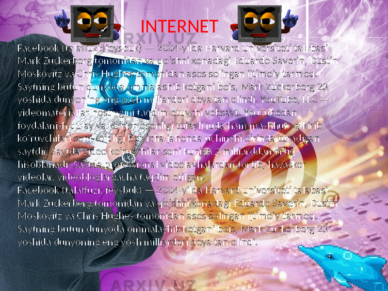 Facebook (talaffuzi: feysbuk) — 2004-yilda Harvard universiteti talabasi Mark Zuckerberg tomonidan va qoʻshni xonadagi Eduardo Saverin, Dustin Moskovitz va Chris Hughes tomonidan asos solingan ijtimoiy tarmoq. Saytning butun dunyoda ommalashib ketgani bois, Mark Zuckerberg 23 yoshida dunyoning eng yosh milliarderi deya tan olindi. YouTube, LLC — videomateriallar hostingini taqdim etuvchi vebsayt. YouTubedan foydalanish qulay va koʻrish osonligi tufayli juda ham mashhur va kirib koʻruvchilari soni koʻpligi boʻyicha jahonda uchinchi oʻrinda turadigan saytdir. Saytda video koʻruvchilar soni kuniga 2 milliarddan ortiq hisoblanadi. Saytda professional videolavhalardan tortib, havaskor videolar, videobloglargacha taqdim etilgan. Facebook (talaffuzi: feysbuk) — 2004-yilda Harvard universiteti talabasi Mark Zuckerberg tomonidan va qoʻshni xonadagi Eduardo Saverin, Dustin Moskovitz va Chris Hughes tomonidan asos solingan ijtimoiy tarmoq. Saytning butun dunyoda ommalashib ketgani bois, Mark Zuckerberg 23 yoshida dunyoning eng yosh milliarderi deya tan olindi. INTERNET 