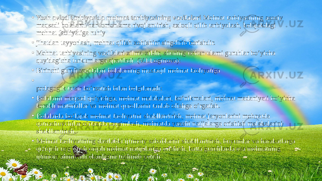 • Yosh avlod tarbiyasida mehnat tarbiyasining vazifalari Mehnat tarbiyasining asosiy maqsadi bolalarni har tomonlama rivojlantirish, axloqli qilib tarbiyalash, kelajakdagi mehnat faoliyatiga ruhiy • jihatdan tayyorlash, mehnat qilish xohishini singdirib borishdir. • Mehnat tarbiyasining vazifalari xilma-xildir, shuning uchun ularni guruhlar bo‘yicha quyidagicha turkumlarga ajratiladi (V.I.Loginova): • Birinchi guruh vazifalari bolalarning mustaqil mehnat faoliyatiga • pedagogik ta’sir ko‘rsatish bilan belgilanadi: • Bolalarni maqsad qo‘yishga, mehnat malakalari, ko‘nikmalari, mehnat madaniyati bo‘yicha kerakli materiallar va mehnat qurollarini tanlab olishga o‘rgatish. • Bolalarda bo‘lajak mehnat faoliyatini shakllantirish, mehnat jaryonlarini mehnatda qatnashuvchilar o‘rtasida taqsimlash, mehnatda yaxshi natijalarga erishish malakalarini shakllantirish. • Mehnat faoliyatining dastlabki ijtimoiy sabablarini shakllantirish, buyumlar va harakatlarga qiziqish uyg’otish orqali mehnat natijalariga erishish, katta guruhlarda esa mehnatning ijtimoiy ahmiyatli ekanligini tushinib yetish. 