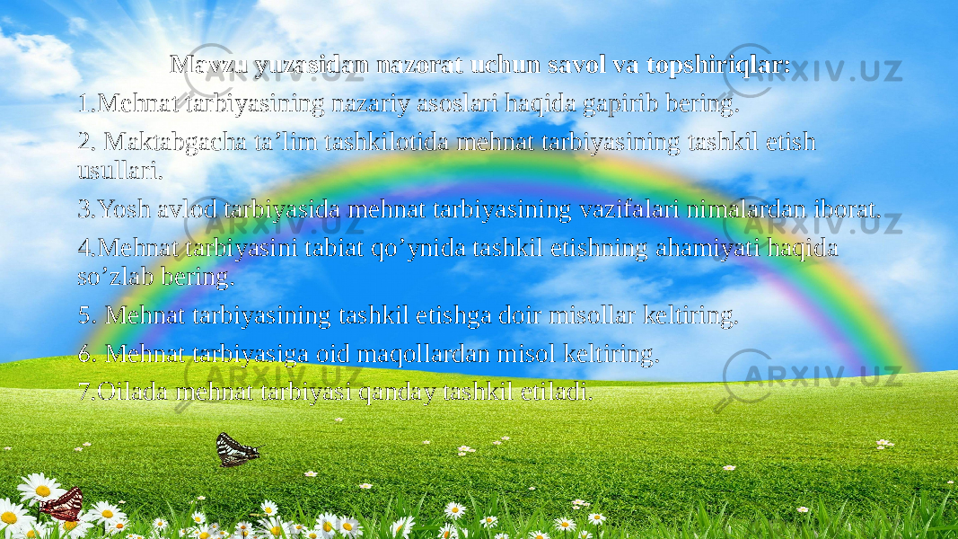 Mavzu yuzasidan nazorat uchun savol va topshiriqlar: 1.Mehnat tarbiyasining nazariy asoslari haqida gapirib bering. 2. Maktabgacha ta’lim tashkilotida mehnat tarbiyasining tashkil etish usullari. 3.Yosh avlod tarbiyasida mehnat tarbiyasining vazifalari nimalardan iborat. 4.Mehnat tarbiyasini tabiat qo’ynida tashkil etishning ahamiyati haqida so’zlab bering. 5. Mehnat tarbiyasining tashkil etishga doir misollar keltiring. 6. Mehnat tarbiyasiga oid maqollardan misol keltiring. 7.Oilada mehnat tarbiyasi qanday tashkil etiladi. 