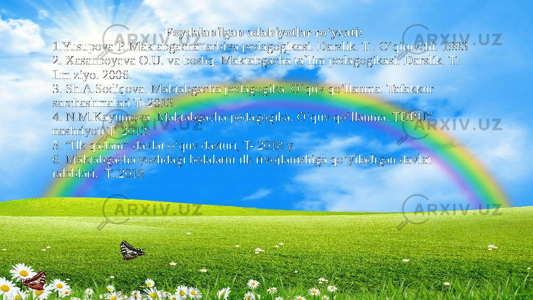 Foydalanilgan adabiyotlar ro‘yxati: 1.Yusupova P. Maktabgacha tarbiya pedagogikasi. Darslik. T.: O‘qituvchi. 1993 2. Xasanboyeva O.U. va boshq. Maktabgacha ta`lim pedagogikasi. Darslik. T.: Ilm ziyo. 2006. 3. Sh.A.Sodiqova. Maktabgacha pedagogika. O‘quv qo‘llanma. Tafakkur sarchashmalari T.:2013. 4. N.M.Kayumova. Maktabgacha pedagogika. O‘quv qo‘llanma. TDPU” nashriyoti T.:2013. 5. ”Ilk qadam” davlat o‘quv dasturi, T- 2018 y. 6. Maktabgacha yoshdagi bolalarni ilk rivojlanishiga qo’yiladigan davlat talablari. T.:2018 