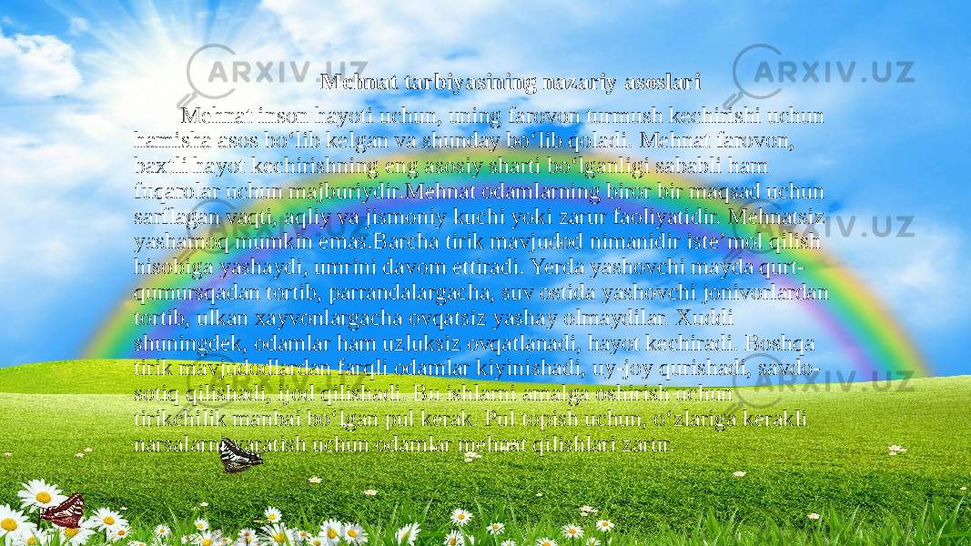  Mehnat tarbiyasining nazariy asoslari Mehnat inson hayoti uchun, uning farovon turmush kechirishi uchun hamisha asos bo‘lib kelgan va shunday bo‘lib qoladi. Mehnat farovon, baxtli hayot kechirishning eng asosiy sharti bo‘lganligi sababli ham fuqarolar uchun majburiydir.Mehnat odamlarning biror bir maqsad uchun sarflagan vaqti, aqliy va jismoniy kuchi yoki zarur faoliyatidir. Mehnatsiz yashamoq mumkin emas.Barcha tirik mavjudod nimanidir iste’mol qilish hisobiga yashaydi, umrini davom ettiradi. Yerda yashovchi mayda qurt- qumursqadan tortib, parrandalargacha, suv ostida yashovchi jonivorlardan tortib, ulkan xayvonlargacha ovqatsiz yashay olmaydilar. Xuddi shuningdek, odamlar ham uzluksiz ovqatlanadi, hayot kechiradi. Boshqa tirik mavjudodlardan farqli odamlar kiyinishadi, uy-joy qurishadi, savdo- sotiq qilishadi, ijod qilishadi. Bu ishlarni amalga oshirish uchun tirikchilik manbai bo‘lgan pul kerak. Pul topish uchun, o‘zlariga kerakli narsalarni yaratish uchun odamlar mehnat qilishlari zarur. 