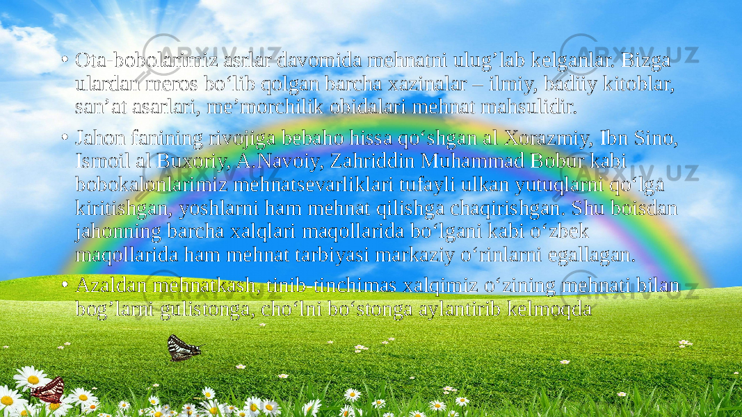 • Ota-bobolarimiz asrlar davomida mehnatni ulug’lab kelganlar. Bizga ulardan meros bo‘lib qolgan barcha xazinalar – ilmiy, badiiy kitoblar, san’at asarlari, me’morchilik obidalari mehnat mahsulidir. • Jahon fanining rivojiga bebaho hissa qo‘shgan al Xorazmiy, Ibn Sino, Ismoil al Buxoriy, A.Navoiy, Zahriddin Muhammad Bobur kabi bobokalonlarimiz mehnatsevarliklari tufayli ulkan yutuqlarni qo‘lga kiritishgan, yoshlarni ham mehnat qilishga chaqirishgan. Shu boisdan jahonning barcha xalqlari maqollarida bo‘lgani kabi o‘zbek maqollarida ham mehnat tarbiyasi markaziy o‘rinlarni egallagan. • Azaldan mehnatkash, tinib-tinchimas xalqimiz o‘zining mehnati bilan bog’larni gulistonga, cho‘lni bo‘stonga aylantirib kelmoqda 