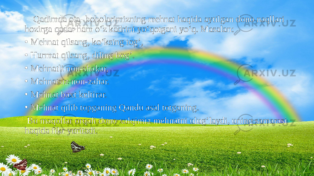  Qadimda ota- bobolarimizning mehnat haqida aytilgan dono naqllari hozirga qadar ham o‘z kadrini yo‘qotgani yo‘q. Masalan: • Mehnat qilsang, ko‘ksing tog’, • Hurmat qilsang, diling bog’. • Mehnatli non-shakar, • Mehnatsiz non-zahar. • Mehnat baxt keltirar. • Mehnat qilib topganing Qandu asal totganing.   Bu maqollar orqali dono xalqimiz mehnatni ulug’laydi, uning samarasi haqida fikr yuritadi. 