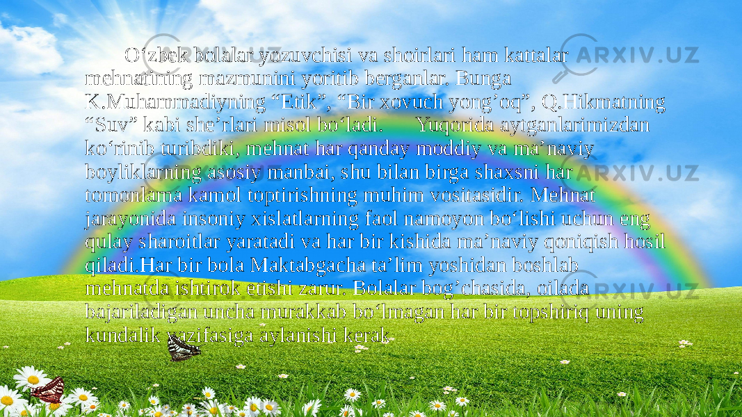  O‘zbek bolalar yozuvchisi va shoirlari ham kattalar mehnatining mazmunini yoritib berganlar. Bunga K.Muhammadiyning “Etik”, “Bir xovuch yong’oq”, Q.Hikmatning “Suv” kabi she’rlari misol bo‘ladi. Yuqorida aytganlarimizdan ko‘rinib turibdiki, mehnat har qanday moddiy va ma’naviy boyliklarning asosiy manbai, shu bilan birga shaxsni har tomonlama kamol toptirishning muhim vositasidir. Mehnat jarayonida insoniy xislatlarning faol namoyon bo‘lishi uchun eng qulay sharoitlar yaratadi va har bir kishida ma’naviy qoniqish hosil qiladi.Har bir bola Maktabgacha ta’lim yoshidan boshlab mehnatda ishtirok etishi zarur. Bolalar bog’chasida, oilada bajariladigan uncha murakkab bo‘lmagan har bir topshiriq uning kundalik vazifasiga aylanishi kerak 