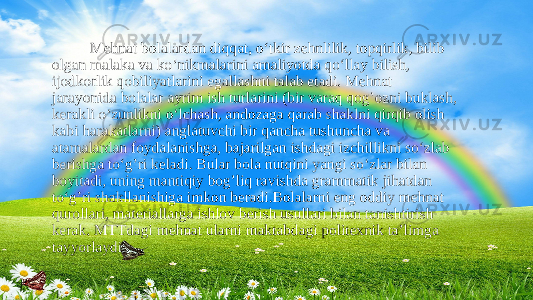  Mehnat bolalardan diqqat, o‘tkir zehnlilik, topqirlik, bilib olgan malaka va ko‘nikmalarini amaliyotda qo‘llay bilish, ijodkorlik qobiliyatlarini egallashni talab etadi. Mehnat jarayonida bolalar ayrim ish turlarini (bir varaq qog’ozni buklash, kerakli o‘zunlikni o‘lchash, andozaga qarab shaklni qirqib olish kabi harakatlarni) anglatuvchi bir qancha tushuncha va atamalardan foydalanishga, bajarilgan ishdagi izchillikni so‘zlab berishga to‘g’ri keladi. Bular bola nutqini yangi so‘zlar bilan boyitadi, uning mantiqiy bog’liq ravishda grammatik jihatdan to‘g’ri shakllanishiga imkon beradi.Bolalarni eng oddiy mehnat qurollari, materiallarga ishlov berish usullari bilan tanishtirish kerak. MTTdagi mehnat ularni maktabdagi politexnik ta’limga tayyorlaydi. 