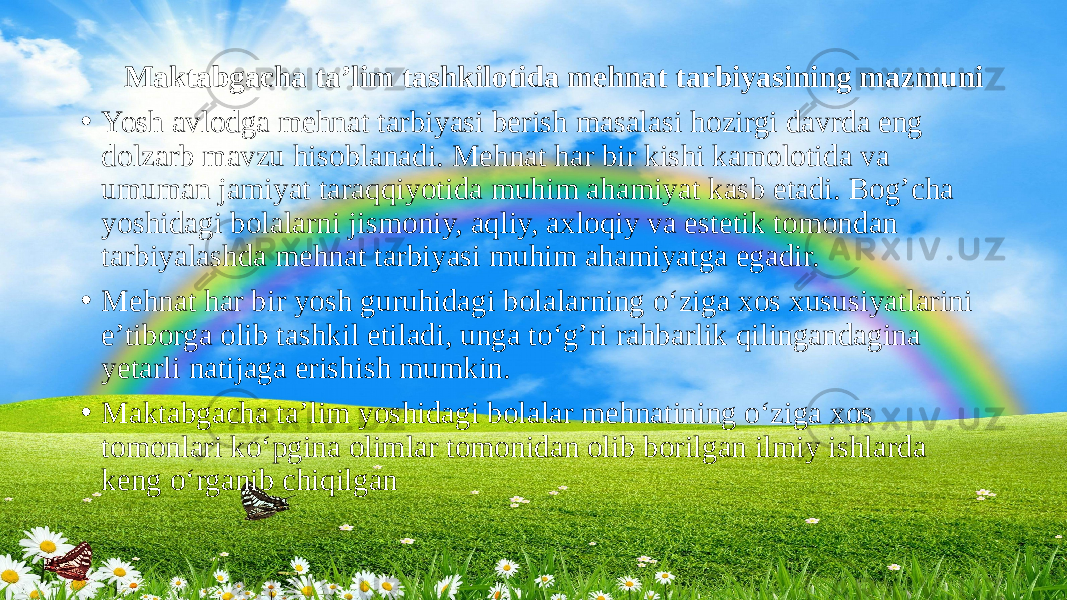  Maktabgacha ta’lim tashkilotida mehnat tarbiyasining mazmuni • Yosh avlodga mehnat tarbiyasi berish masalasi hozirgi davrda eng dolzarb mavzu hisoblanadi. Mehnat har bir kishi kamolotida va umuman jamiyat taraqqiyotida muhim ahamiyat kasb etadi. Bog’cha yoshidagi bolalarni jismoniy, aqliy, axloqiy va estetik tomondan tarbiyalashda mehnat tarbiyasi muhim ahamiyatga egadir. • Mehnat har bir yosh guruhidagi bolalarning o‘ziga xos xususiyatlarini e’tiborga olib tashkil etiladi, unga to‘g’ri rahbarlik qilingandagina yetarli natijaga erishish mumkin. • Maktabgacha ta’lim yoshidagi bolalar mehnatining o‘ziga xos tomonlari ko‘pgina olimlar tomonidan olib borilgan ilmiy ishlarda keng o‘rganib chiqilgan 