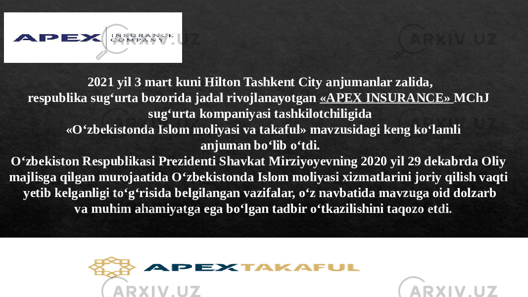 2021 yil 3 mart kuni Hilton Tashkent City anjumanlar zalida, respublika sug‘urta bozorida jadal rivojlanayotgan «APEX INSURANCE» MChJ sug‘urta kompaniyasi tashkilotchiligida «O‘zbekistonda Islom moliyasi va takaful» mavzusidagi keng ko‘lamli anjuman bo‘lib o‘tdi. O‘zbekiston Respublikasi Prezidenti Shavkat Mirziyoyevning 2020 yil 29 dekabrda Oliy majlisga qilgan murojaatida O‘zbekistonda Islom moliyasi xizmatlarini joriy qilish vaqti yetib kelganligi to‘g‘risida belgilangan vazifalar, o‘z navbatida mavzuga oid dolzarb va muhim ahamiyatga ega bo‘lgan tadbir o‘tkazilishini taqozo etdi. 