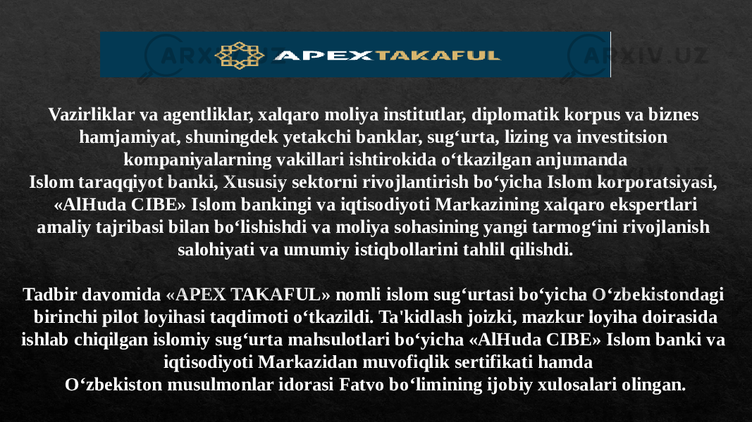 Vazirliklar va agentliklar, xalqaro moliya institutlar, diplomatik korpus va biznes hamjamiyat, shuningdek yetakchi banklar, sug‘urta, lizing va investitsion kompaniyalarning vakillari ishtirokida o‘tkazilgan anjumanda Islom taraqqiyot banki, Xususiy sektorni rivojlantirish bo‘yicha Islom korporatsiyasi, «AlHuda CIBE» Islom bankingi va iqtisodiyoti Markazining xalqaro ekspertlari amaliy tajribasi bilan bo‘lishishdi va moliya sohasining yangi tarmog‘ini rivojlanish salohiyati va umumiy istiqbollarini tahlil qilishdi. Tadbir davomida «APEX TAKAFUL» nomli islom sug‘urtasi bo‘yicha O‘zbekistondagi birinchi pilot loyihasi taqdimoti o‘tkazildi. Ta&#39;kidlash joizki, mazkur loyiha doirasida ishlab chiqilgan islomiy sug‘urta mahsulotlari bo‘yicha «AlHuda CIBE» Islom banki va iqtisodiyoti Markazidan muvofiqlik sertifikati hamda O‘zbekiston musulmonlar idorasi Fatvo bo‘limining ijobiy xulosalari olingan. 