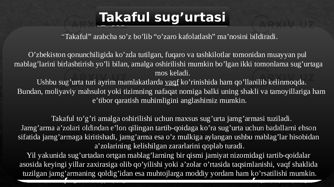 Takaful sugʼurtasi “ Takaful” arabcha soʼz boʼlib “oʼzaro kafolatlash” maʼnosini bildiradi. Oʼzbekiston qonunchiligida koʼzda tutilgan, fuqaro va tashkilotlar tomonidan muayyan pul mablagʼlarini birlashtirish yoʼli bilan, amalga oshirilishi mumkin boʼlgan ikki tomonlama sugʼurtaga mos keladi. Ushbu sugʼurta turi ayrim mamlakatlarda vaqf koʼrinishida ham qoʼllanilib kelinmoqda. Bundan, moliyaviy mahsulot yoki tizimning nafaqat nomiga balki uning shakli va tamoyillariga ham eʼtibor qaratish muhimligini anglashimiz mumkin. Takaful toʼgʼri amalga oshirilishi uchun maxsus sugʼurta jamgʼarmasi tuziladi. Jamgʼarma aʼzolari oldindan eʼlon qilingan tartib-qoidaga koʼra sugʼurta uchun badallarni ehson sifatida jamgʼarmaga kiritishadi, jamgʼarma esa oʼz mulkiga aylangan ushbu mablagʼlar hisobidan aʼzolarining kelishilgan zararlarini qoplab turadi. Yil yakunida sugʼurtadan ortgan mablagʼlarning bir qismi jamiyat nizomidagi tartib-qoidalar asosida keyingi yillar zaxirasiga olib qoʼyilishi yoki aʼzolar oʼrtasida taqsimlanishi, vaqf shaklida tuzilgan jamgʼarmaning qoldigʼidan esa muhtojlarga moddiy yordam ham koʼrsatilishi mumkin .13 24 06 08 29 1F0D 1F 08 0214 220D 081A 08 2A 17 06 2C 14 0D 2E 0D 18 28 