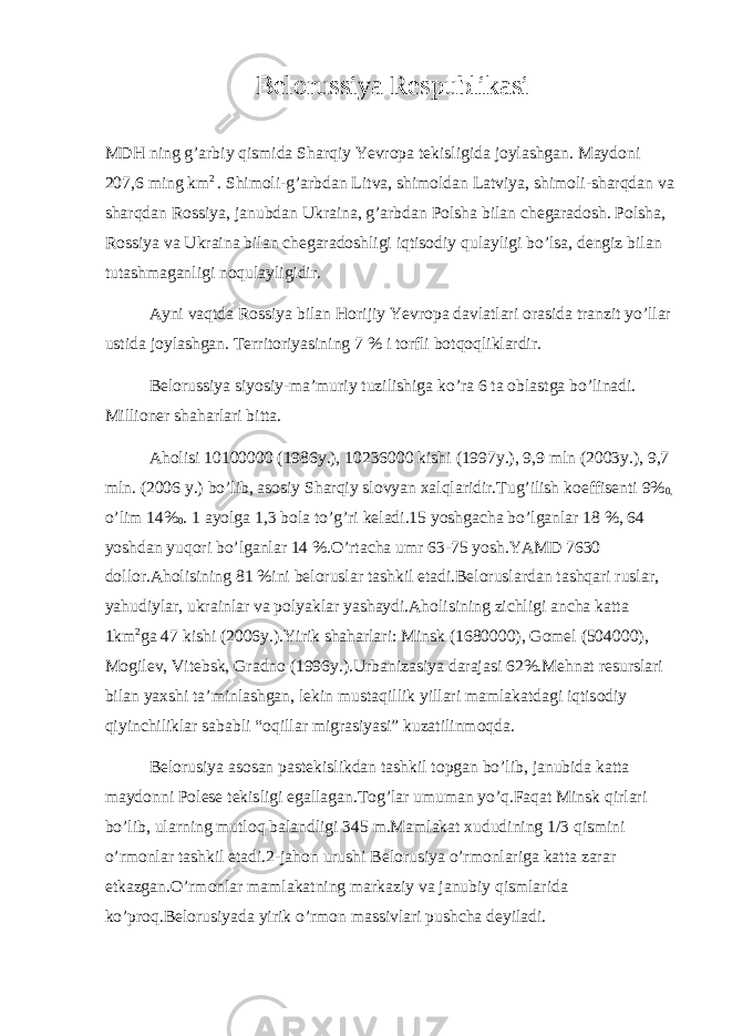 Belorussiya Respublikasi MDH ning g’arbiy qismida Sharqiy Yevropa tekisligida joylashgan. Maydoni 207,6 ming km 2 . Shimoli-g’arbdan Litva, shimoldan Latviya, shimoli-sharqdan va sharqdan Rossiya, janubdan Ukraina, g’arbdan Polsha bilan chegaradosh. Polsha, Rossiya va Ukraina bilan chegaradoshligi iqtisodiy qulayligi bo’lsa, dengiz bilan tutashmaganligi noqulayligidir. Ayni vaqtda Rossiya bilan Horijiy Yevropa davlatlari orasida tranzit yo’llar ustida joylashgan. Territoriyasining 7 % i torfli botqoqliklardir. Belorussiya siyosiy-ma’muriy tuzilishiga ko’ra 6 ta oblastga bo’linadi. Millioner shaharlari bitta. Aholisi 10100000 (1986y.), 10236000 kishi (1997y.), 9,9 mln (2003y.), 9,7 mln. (2006 y.) bo’lib, asosiy Sharqiy slovyan xalqlaridir.Tug’ilish koeffisenti 9% 0, o’lim 14% 0 . 1 ayolga 1,3 bola to’g’ri keladi.15 yoshgacha bo’lganlar 18 %, 64 yoshdan yuqori bo’lganlar 14 %.O’rtacha umr 63-75 yosh.YAMD 7630 dollor.Aholisining 81 %ini beloruslar tashkil etadi.Beloruslardan tashqari ruslar, yahudiylar, ukrainlar va polyaklar yashaydi.Aholisining zichligi ancha katta 1km 2 ga 47 kishi (2006y.).Yirik shaharlari: Minsk (1680000), Gomel (504000), Mogilev, Vitebsk, Gradno (1996y.).Urbanizasiya darajasi 62%.Mehnat resurslari bilan yaxshi ta’minlashgan, lekin mustaqillik yillari mamlakatdagi iqtisodiy qiyinchiliklar sababli “oqillar migrasiyasi” kuzatilinmoqda. Belorusiya asosan pastekislikdan tashkil topgan bo’lib, janubida katta maydonni Polese tekisligi egallagan.Tog’lar umuman yo’q.Faqat Minsk qirlari bo’lib, ularning mutloq balandligi 345 m.Mamlakat xududining 1/3 qismini o’rmonlar tashkil etadi.2-jahon urushi Belorusiya o’rmonlariga katta zarar etkazgan.O’rmonlar mamlakatning markaziy va janubiy qismlarida ko’proq.Belorusiyada yirik o’rmon massivlari pushcha deyiladi. 